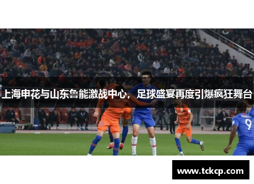 上海申花与山东鲁能激战中心，足球盛宴再度引爆疯狂舞台